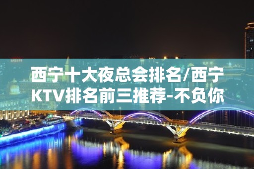 西宁十大夜总会排名/西宁KTV排名前三推荐-不负你的期待！