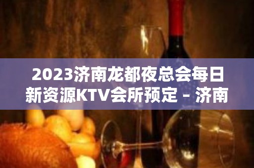 2023济南龙都夜总会每日新资源KTV会所预定 – 济南济阳KTV排名大全