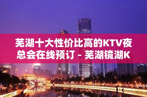 芜湖十大性价比高的KTV夜总会在线预订 - 芜湖镜湖KTV大全 