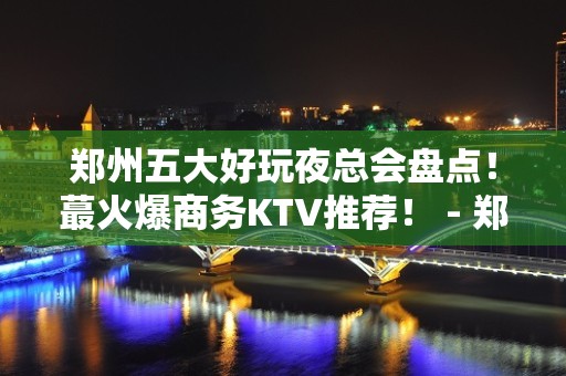 郑州五大好玩夜总会盘点！蕞火爆商务KTV推荐！ - 郑州二七KTV大全 