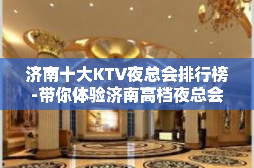 济南十大KTV夜总会排行榜-带你体验济南高档夜总会 - 济南历下KTV大全 