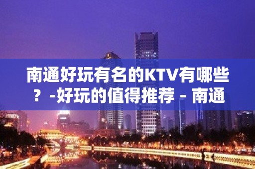 南通好玩有名的KTV有哪些？-好玩的值得推荐 - 南通崇川KTV大全 