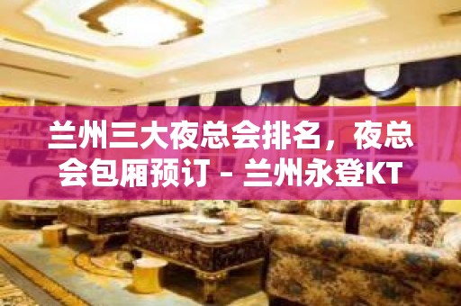 兰州三大夜总会排名，夜总会包厢预订 – 兰州永登KTV排名大全