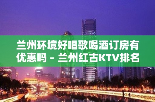 兰州环境好唱歌喝酒订房有优惠吗 – 兰州红古KTV排名大全