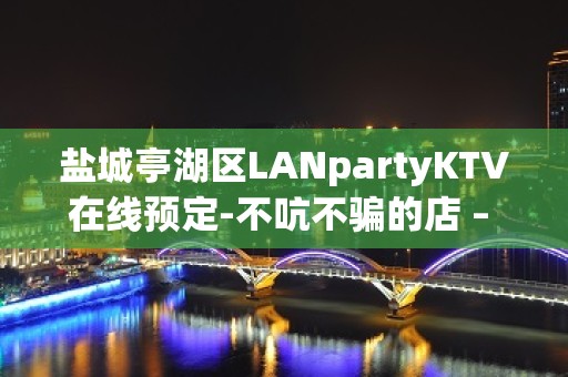 盐城亭湖区LANpartyKTV在线预定-不吭不骗的店 – 盐城亭湖KTV排名大全