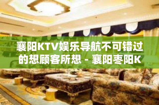 襄阳KTV娱乐导航不可错过的想顾客所想 - 襄阳枣阳KTV大全 