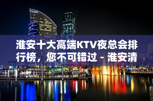 淮安十大高端KTV夜总会排行榜，您不可错过 - 淮安清河KTV大全 