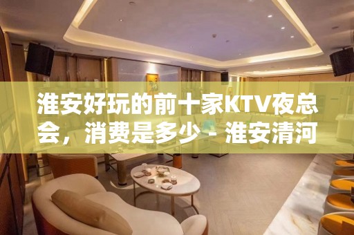 淮安好玩的前十家KTV夜总会，消费是多少 - 淮安清河KTV大全 