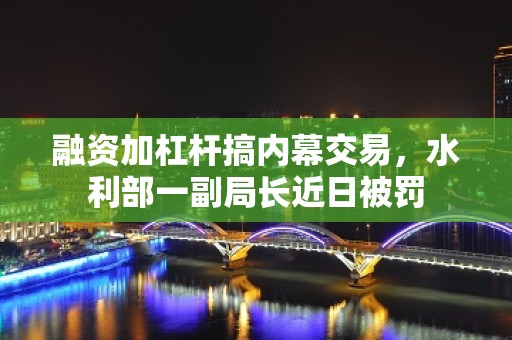 融资加杠杆搞内幕交易，水利部一副局长近日被罚