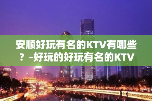 安顺好玩有名的KTV有哪些？-好玩的好玩有名的KTV有哪些？ – 西宁大通KTV排名大全