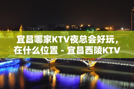 宜昌哪家KTV夜总会好玩，在什么位置 - 宜昌西陵KTV大全 