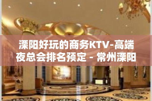 溧阳好玩的商务KTV-高端夜总会排名预定 - 常州溧阳KTV大全 