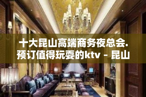 十大昆山高端商务夜总会.预订值得玩耍的ktv – 昆山玉山KTV排名大全