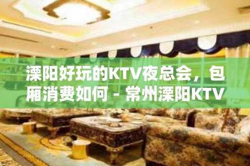 溧阳好玩的KTV夜总会，包厢消费如何 - 常州溧阳KTV大全 