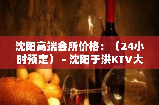 沈阳高端会所价格：（24小时预定） - 沈阳于洪KTV大全 