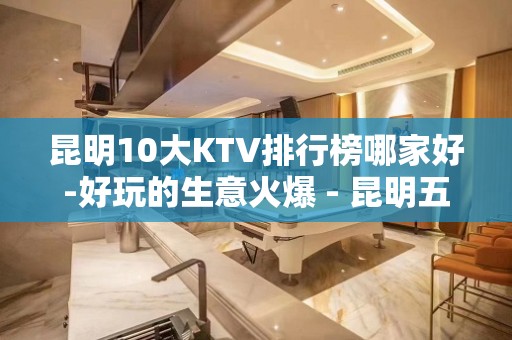 昆明10大KTV排行榜哪家好-好玩的生意火爆 - 昆明五华KTV大全 