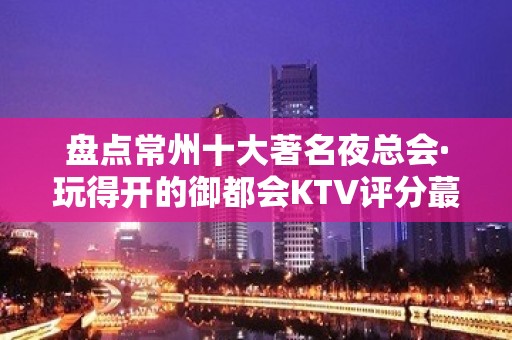 盘点常州十大著名夜总会·玩得开的御都会KTV评分蕞高