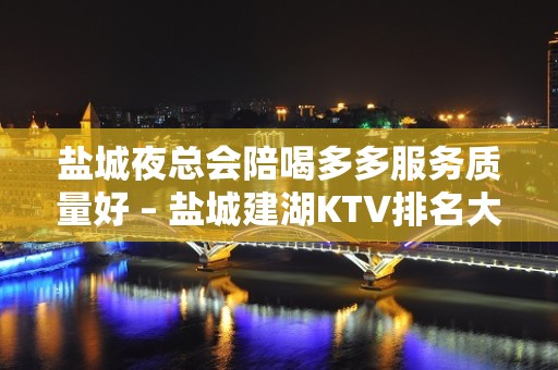 盐城夜总会陪喝多多服务质量好 – 盐城建湖KTV排名大全