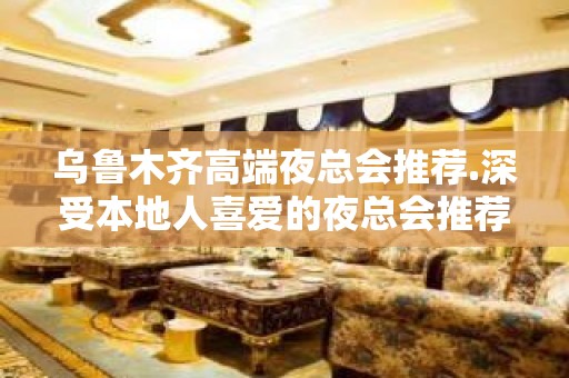 乌鲁木齐高端夜总会推荐.深受本地人喜爱的夜总会推荐 - 乌鲁木齐新市KTV大全 