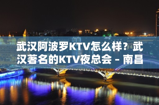 武汉阿波罗KTV怎么样？武汉著名的KTV夜总会 – 南昌青山湖KTV排名大全