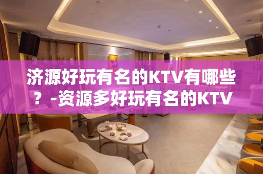 济源好玩有名的KTV有哪些？-资源多好玩有名的KTV有哪些？ - 拉萨达孜KTV大全 