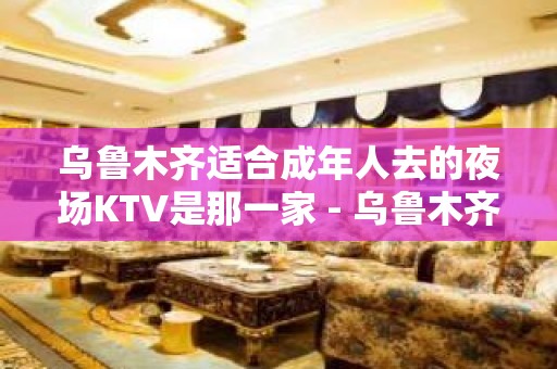 乌鲁木齐适合成年人去的夜场KTV是那一家 - 乌鲁木齐新市KTV大全 