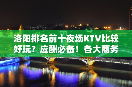 洛阳排名前十夜场KTV比较好玩？应酬必备！各大商务ktv俱乐 - 洛阳宜阳KTV大全 