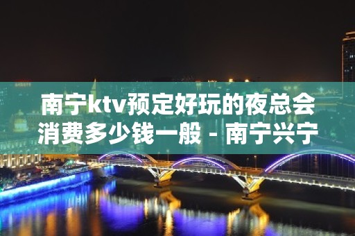 南宁ktv预定好玩的夜总会消费多少钱一般 - 南宁兴宁KTV大全 