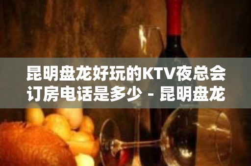 昆明盘龙好玩的KTV夜总会订房电话是多少 - 昆明盘龙KTV大全 