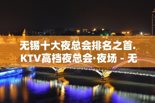 无锡十大夜总会排名之首. KTV高档夜总会·夜场 - 无锡新区KTV大全 