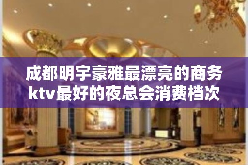 成都明宇豪雅最漂亮的商务ktv最好的夜总会消费档次 – 成都锦江KTV排名大全