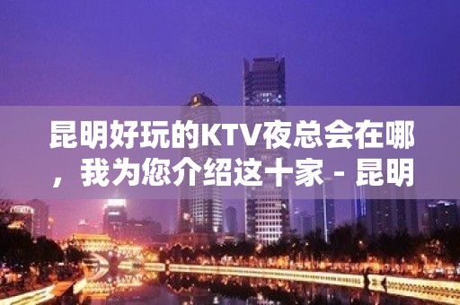 昆明好玩的KTV夜总会在哪，我为您介绍这十家 - 昆明五华KTV大全 