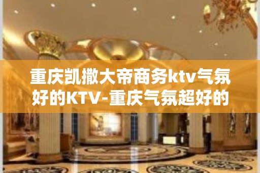 重庆凯撒大帝商务ktv气氛好的KTV-重庆气氛超好的ktv – 重庆大渡口KTV排名大全