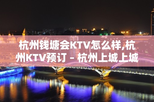 杭州钱塘会KTV怎么样,杭州KTV预订 – 杭州上城上城周边KTV排名大全