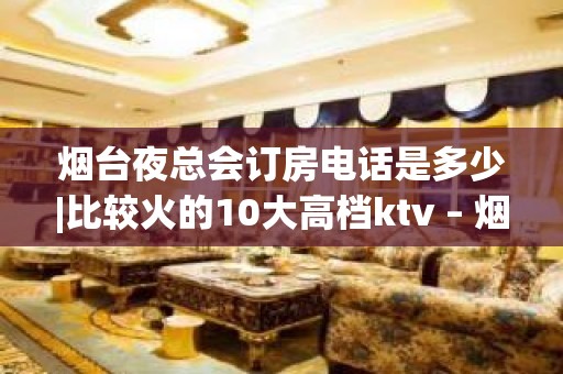 烟台夜总会订房电话是多少|比较火的10大高档ktv – 烟台招远KTV排名大全