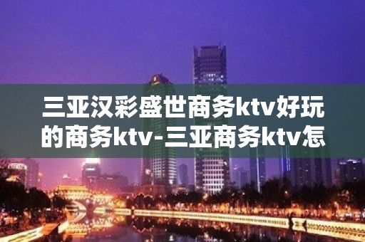 三亚汉彩盛世商务ktv好玩的商务ktv-三亚商务ktv怎么预 – 三亚天涯KTV排名大全