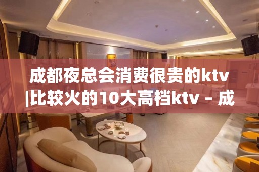 成都夜总会消费很贵的ktv|比较火的10大高档ktv – 成都龙泉驿KTV排名大全