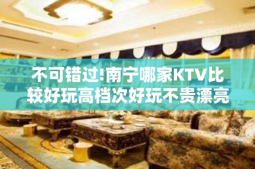 不可错过!南宁哪家KTV比较好玩高档次好玩不贵漂亮的 – 南宁西乡塘KTV排名大全