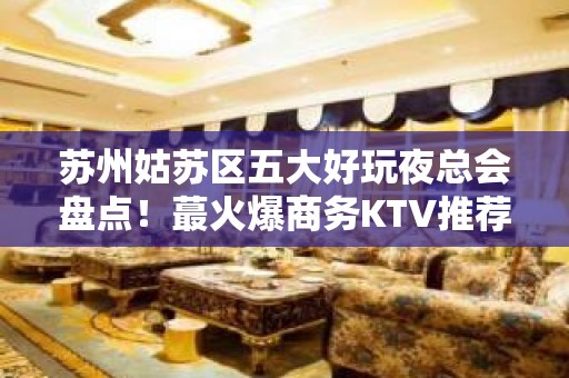 苏州姑苏区五大好玩夜总会盘点！蕞火爆商务KTV推荐 - 苏州姑苏/沧浪/金阊/平江KTV大全 