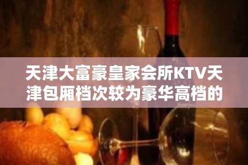 天津大富豪皇家会所KTV天津包厢档次较为豪华高档的夜总会