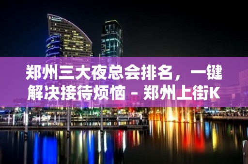 郑州三大夜总会排名，一键解决接待烦恼 – 郑州上街KTV排名大全