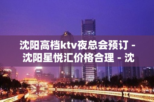 沈阳高档ktv夜总会预订 - 沈阳星悦汇价格合理 - 沈阳大东滂江街KTV大全