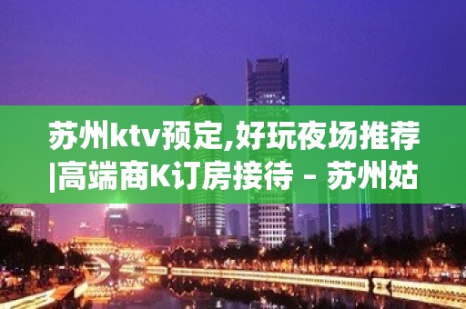 苏州ktv预定,好玩夜场推荐|高端商K订房接待 – 苏州姑苏/沧浪/金阊/平江KTV排名大全