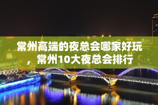 常州高端的夜总会哪家好玩，常州10大夜总会排行