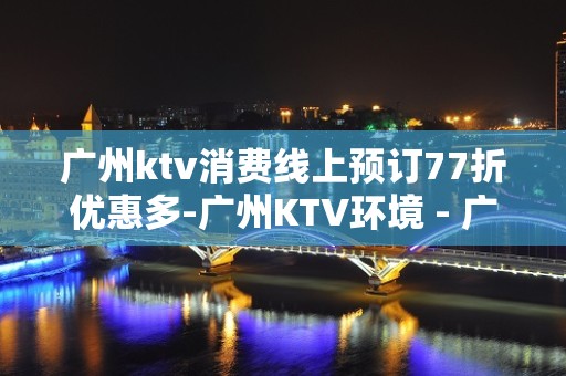 广州ktv消费线上预订77折优惠多-广州KTV环境 - 广州天河KTV大全 