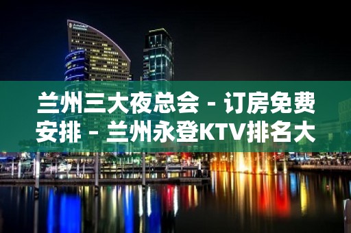 兰州三大夜总会－订房免费安排 – 兰州永登KTV排名大全