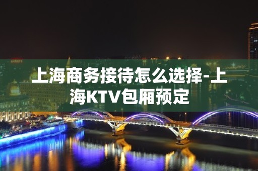 上海商务接待怎么选择-上海KTV包厢预定