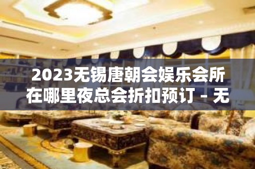 2023无锡唐朝会娱乐会所在哪里夜总会折扣预订 – 无锡惠山玉祁镇KTV排名大全