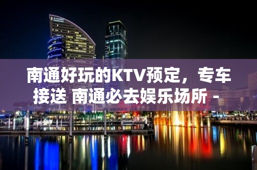 南通好玩的KTV预定，专车接送 南通必去娱乐场所 - 南通港闸KTV大全 