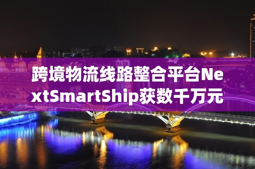 跨境物流线路整合平台NextSmartShip获数千万元A轮融资 极值资本担任独家财务顾问